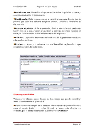 Guía De Word 2007

Preparado por Jesús Bravo C

Grado 7º

Omitir una vez. No realiza ninguna acción sobre la palabra errónea y
continúa revisando el documento.
Omitir regla. Cada vez que vuelva a encontrar un error de este tipo lo
pasará por alto sin realizar ninguna acción. Continúa revisando el
documento.
Oración siguiente. Si la sugerencia ofrecida no es buena podemos
hacer clic en la zona "error gramatical" y corregir nosotros mismos el
error y a continuación pulsar el botón Oración siguiente.
Cambiar. La palabra seleccionada de la lista de sugerencias sustituirá
a la palabra errónea.
Explicar.... Aparece el asistente con un "bocadillo" explicando el tipo
de error encontrado en la frase.

Errores gramaticales
Vamos a ver algunos casos típicos de los errores que puede encontrar
Word cuando revisa la gramática.
En el caso de la imagen de la derecha vemos que no hay concordancia
entre el sujeto (país) y el verbo (tienen), la sugerencia ofrecida es
correcta, por lo tanto deberíamos pulsar el botón Cambiar.

Tomado de aulaclic.es

Página 87

 