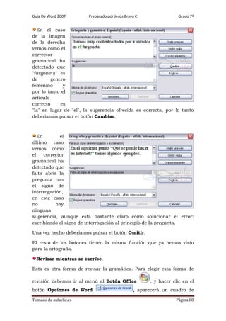 Guía De Word 2007

Preparado por Jesús Bravo C

Grado 7º

En el caso
de la imagen
de la derecha
vemos cómo el
corrector
gramatical ha
detectado que
"furgoneta" es
de
genero
femenino
y
por lo tanto el
artículo
correcto
es
"la" en lugar de "el", la sugerencia ofrecida es correcta, por lo tanto
deberíamos pulsar el botón Cambiar.

En
el
último
caso
vemos cómo
el
corrector
gramatical ha
detectado que
falta abrir la
pregunta con
el signo de
interrogación,
en este caso
no
hay
ninguna
sugerencia, aunque está bastante claro cómo solucionar el error:
escribiendo el signo de interrogación al principio de la pregunta.
Una vez hecho deberíamos pulsar el botón Omitir.
El resto de los botones tienen la misma función que ya hemos visto
para la ortografía.
Revisar mientras se escribe.
Esta es otra forma de revisar la gramática. Para elegir esta forma de
revisión debemos ir al menú al Botón Office
botón Opciones de Word
Tomado de aulaclic.es

, y hacer clic en el

, aparecerá un cuadro de
Página 88

 