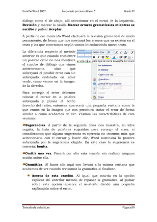 Guía De Word 2007

Preparado por Jesús Bravo C

Grado 7º

diálogo como el de abajo, allí seleccionar en el menú de la izquierda,
Revisión y marcar la casilla Marcar errores gramaticales mientras se
escribe y pulsar Aceptar.
A partir de ese momento Word efectuará la revisión gramatical de modo
permanente, de forma que nos mostrará los errores que ya existen en el
texto y los que cometamos según vamos introduciendo nuevo texto.
La diferencia respecto al método
anterior es que cuando encuentre
un posible error no nos mostrará
el cuadro de diálogo que vimos
anteriormente,
sino
que
subrayará el posible error con un
subrayado ondulado en color
verde, como vemos en la imagen
de la derecha.
Para corregir el error debemos
colocar el cursor en la palabra
subrayada y pulsar el botón
derecho del ratón, entonces aparecerá una pequeña ventana como la
que vemos en la imagen que nos permitirá tratar el error de forma
similar a como acabamos de ver. Veamos las características de esta
ventana:
Sugerencias. A partir de la segunda línea nos muestra, en letra
negrita, la lista de palabras sugeridas para corregir el error, si
consideramos que alguna sugerencia es correcta no tenemos más que
seleccionarla con el cursor y hacer clic, Word sustituirá la palabra
subrayada por la sugerencia elegida. En este caso la sugerencia es
correcta: bonita.
Omitir una vez. Pasará por alto esta oración sin realizar ninguna
acción sobre ella.
Gramática. Al hacer clic aquí nos llevará a la misma ventana que
acabamos de ver cuando revisamos la gramática al finalizar.
Acerca de esta oración. Al igual que ocurría en la opción
explicar del anterior método de repasar la gramática, al pulsar
sobre esta opción aparece el asistente dando una pequeña
explicación sobre el error.

Tomado de aulaclic.es

Página 89

 