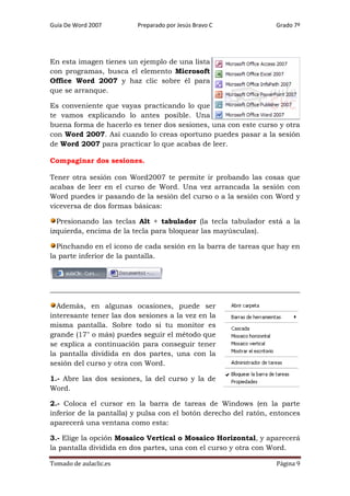 Guía De Word 2007

Preparado por Jesús Bravo C

Grado 7º

En esta imagen tienes un ejemplo de una lista
con programas, busca el elemento Microsoft
Office Word 2007 y haz clic sobre él para
que se arranque.
Es conveniente que vayas practicando lo que
te vamos explicando lo antes posible. Una
buena forma de hacerlo es tener dos sesiones, una con este curso y otra
con Word 2007. Así cuando lo creas oportuno puedes pasar a la sesión
de Word 2007 para practicar lo que acabas de leer.
Compaginar dos sesiones.
Tener otra sesión con Word2007 te permite ir probando las cosas que
acabas de leer en el curso de Word. Una vez arrancada la sesión con
Word puedes ir pasando de la sesión del curso o a la sesión con Word y
viceversa de dos formas básicas:
Presionando las teclas Alt + tabulador (la tecla tabulador está a la
izquierda, encima de la tecla para bloquear las mayúsculas).
Pinchando en el icono de cada sesión en la barra de tareas que hay en
la parte inferior de la pantalla.

Además, en algunas ocasiones, puede ser
interesante tener las dos sesiones a la vez en la
misma pantalla. Sobre todo si tu monitor es
grande (17" o más) puedes seguir el método que
se explica a continuación para conseguir tener
la pantalla dividida en dos partes, una con la
sesión del curso y otra con Word.
1.- Abre las dos sesiones, la del curso y la de
Word.
2.- Coloca el cursor en la barra de tareas de Windows (en la parte
inferior de la pantalla) y pulsa con el botón derecho del ratón, entonces
aparecerá una ventana como esta:
3.- Elige la opción Mosaico Vertical o Mosaico Horizontal, y aparecerá
la pantalla dividida en dos partes, una con el curso y otra con Word.
Tomado de aulaclic.es

Página 9

 