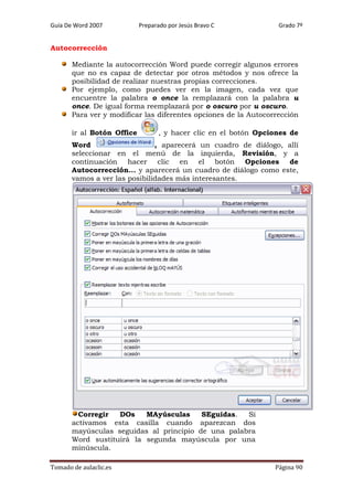 Guía De Word 2007

Preparado por Jesús Bravo C

Grado 7º

Autocorrección
Mediante la autocorrección Word puede corregir algunos errores
que no es capaz de detectar por otros métodos y nos ofrece la
posibilidad de realizar nuestras propias correcciones.
Por ejemplo, como puedes ver en la imagen, cada vez que
encuentre la palabra o once la remplazará con la palabra u
once. De igual forma reemplazará por o oscuro por u oscuro.
Para ver y modificar las diferentes opciones de la Autocorrección
ir al Botón Office

, y hacer clic en el botón Opciones de

Word
, aparecerá un cuadro de diálogo, allí
seleccionar en el menú de la izquierda, Revisión, y a
continuación hacer clic en el botón Opciones de
Autocorrección... y aparecerá un cuadro de diálogo como este,
vamos a ver las posibilidades más interesantes.

Corregir
DOs
MAyúsculas
SEguidas.
Si
activamos esta casilla cuando aparezcan dos
mayúsculas seguidas al principio de una palabra
Word sustituirá la segunda mayúscula por una
minúscula.
Tomado de aulaclic.es

Página 90

 