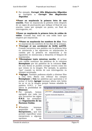 Guía De Word 2007

Preparado por Jesús Bravo C

Grado 7º

Por ejemplo: Corregir DOs MAyúsculas SEguidas
se corregiría a: Corregir Dos Mayúsculas
Seguidas.
Poner en mayúscula la primera letra de una
oración. Pone en mayúscula la primera letra después
de un signo de puntuación que indique el final de una
oración, como por ejemplo un punto, un final de
interrogación, etc.
Poner en mayúscula la primera letra de celdas de
tablas. Cuando hay texto en una celda hace que
empiece por mayúscula.
Poner en mayúscula los nombres de días. Pone
en mayúscula los nombres de los días de la semana.
Corregir el uso accidental de bLOQ mAYÚS.
Cuando encuentra una palabra con la primera letra
en minúscula y las siguientes en mayúsculas la
cambia por la primera en mayúscula y las
siguientes en minúsculas y desactiva el bloqueo de
mayúsculas.
Reemplazar texto mientras escribe. Al activar
esta casilla sustituye las palabras de la columna
Reemplazar por las palabras de la columna Con.
De esta forma se pueden corregir errores como los
que vemos en la imagen. Por ejemplo, la palabra
"que" cuando va detrás de una interrogación va
siempre acentuada.
Agregar. También podemos añadir y eliminar filas
a esta lista. Basta con rellenar los campos
Reemplazar y Con las palabras que queramos y el
pulsar el botón Agregar (aunque ahora este botón
no se ve en la imagen porque hemos añadido la
palabra O.N.U. y nos
ofrece la posibilidad de
Eliminar).
Por
ejemplo,
hemos
agregado que cada vez
que encuentre las siglas
O.N.U. las reemplace
por Organización de las
Naciones Unidas.
También
tenemos
disponible
el
botón
Excepciones... que nos
permite especificar unas
excepciones a algunas
opciones
de
Tomado de aulaclic.es

Página 91

 
