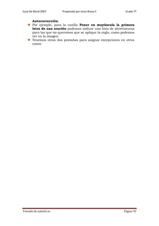 Guía De Word 2007

Preparado por Jesús Bravo C

Grado 7º

Autocorrección.
Por ejemplo, para la casilla Poner en mayúscula la primera
letra de una oración podemos indicar una lista de abreviaturas
para las que no queremos que se aplique la regla, como podemos
ver en la imagen.
Tenemos otras dos pestañas para asignar excepciones en otros
casos.

Tomado de aulaclic.es

Página 92

 