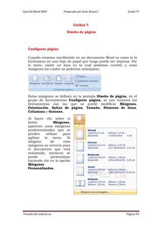 Guía De Word 2007

Preparado por Jesús Bravo C

Grado 7º

Unidad 7.
Diseño de página

Configurar página
Cuando estamos escribiendo en un documento Word es como si lo
hiciéramos en una hoja de papel que luego puede ser impresa. Por
lo tanto, existe un área en la cual podemos escribir y unos
márgenes los cuales no podemos sobrepasar.

Estos márgenes se definen en la pestaña Diseño de página, en el
grupo de herramientas Configurar página, se nos muestra las
herramientas con las que se puede modificar Márgenes,
Orientación, Saltos de página, Tamaño, Números de línea,
Columnas y Guiones.
Al hacer clic sobre el
botón
Márgenes,
aparecen unos márgenes
predeterminados que se
pueden
utilizar
para
agilizar
la
tarea.
Si
ninguno
de
esos
márgenes es correcto para
el documento que está
realizando, entonces se
puede
personalizar
haciendo clic en la opción
Márgenes
Personalizados.

Tomado de aulaclic.es

Página 93

 