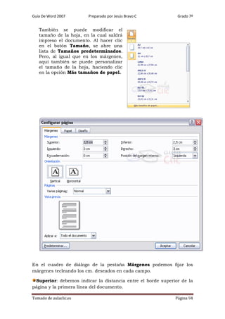 Guía De Word 2007

Preparado por Jesús Bravo C

Grado 7º

También se puede modificar el
tamaño de la hoja, en la cual saldrá
impreso el documento. Al hacer clic
en el botón Tamaño, se abre una
lista de Tamaños predeterminados.
Pero, al igual que en los márgenes,
aquí también se puede personalizar
el tamaño de la hoja, haciendo clic
en la opción Más tamaños de papel.

En el cuadro de diálogo de la pestaña Márgenes podemos fijar los
márgenes tecleando los cm. deseados en cada campo.
Superior: debemos indicar la distancia entre el borde superior de la
página y la primera línea del documento.
Tomado de aulaclic.es

Página 94

 