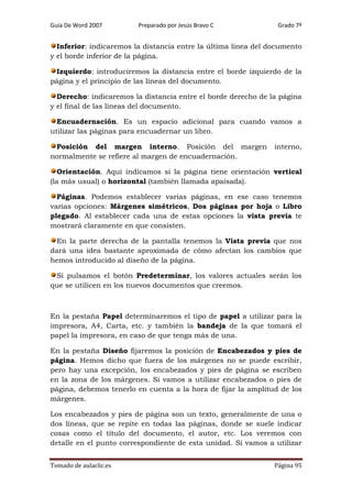 Guía De Word 2007

Preparado por Jesús Bravo C

Grado 7º

Inferior: indicaremos la distancia entre la última línea del documento
y el borde inferior de la página.
Izquierdo: introduciremos la distancia entre el borde izquierdo de la
página y el principio de las líneas del documento.
Derecho: indicaremos la distancia entre el borde derecho de la página
y el final de las líneas del documento.
Encuadernación. Es un espacio adicional para cuando vamos a
utilizar las páginas para encuadernar un libro.
Posición del margen interno. Posición del margen
normalmente se refiere al margen de encuadernación.

interno,

Orientación. Aquí indicamos si la página tiene orientación vertical
(la más usual) o horizontal (también llamada apaisada).
Páginas. Podemos establecer varias páginas, en ese caso tenemos
varias opciones: Márgenes simétricos, Dos páginas por hoja o Libro
plegado. Al establecer cada una de estas opciones la vista previa te
mostrará claramente en que consisten.
En la parte derecha de la pantalla tenemos la Vista previa que nos
dará una idea bastante aproximada de cómo afectan los cambios que
hemos introducido al diseño de la página.
Si pulsamos el botón Predeterminar, los valores actuales serán los
que se utilicen en los nuevos documentos que creemos.

En la pestaña Papel determinaremos el tipo de papel a utilizar para la
impresora, A4, Carta, etc. y también la bandeja de la que tomará el
papel la impresora, en caso de que tenga más de una.
En la pestaña Diseño fijaremos la posición de Encabezados y pies de
página. Hemos dicho que fuera de los márgenes no se puede escribir,
pero hay una excepción, los encabezados y pies de página se escriben
en la zona de los márgenes. Si vamos a utilizar encabezados o pies de
página, debemos tenerlo en cuenta a la hora de fijar la amplitud de los
márgenes.
Los encabezados y pies de página son un texto, generalmente de una o
dos líneas, que se repite en todas las páginas, donde se suele indicar
cosas como el título del documento, el autor, etc. Los veremos con
detalle en el punto correspondiente de esta unidad. Si vamos a utilizar
Tomado de aulaclic.es

Página 95

 