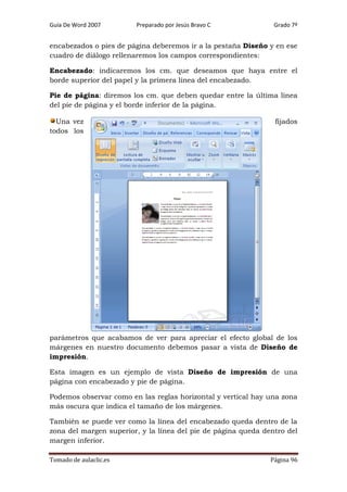 Guía De Word 2007

Preparado por Jesús Bravo C

Grado 7º

encabezados o pies de página deberemos ir a la pestaña Diseño y en ese
cuadro de diálogo rellenaremos los campos correspondientes:
Encabezado: indicaremos los cm. que deseamos que haya entre el
borde superior del papel y la primera línea del encabezado.
Pie de página: diremos los cm. que deben quedar entre la última línea
del pie de página y el borde inferior de la página.
Una vez
todos los

fijados

parámetros que acabamos de ver para apreciar el efecto global de los
márgenes en nuestro documento debemos pasar a vista de Diseño de
impresión.
Esta imagen es un ejemplo de vista Diseño de impresión de una
página con encabezado y pie de página.
Podemos observar como en las reglas horizontal y vertical hay una zona
más oscura que indica el tamaño de los márgenes.
También se puede ver como la línea del encabezado queda dentro de la
zona del margen superior, y la línea del pie de página queda dentro del
margen inferior.
Tomado de aulaclic.es

Página 96

 