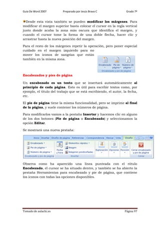 Guía De Word 2007

Preparado por Jesús Bravo C

Grado 7º

Desde esta vista también se pueden modificar los márgenes. Para
modificar el margen superior basta colocar el cursor en la regla vertical
justo donde acaba la zona más oscura que identifica el margen, y
cuando el cursor tome la forma de una doble flecha, hacer clic y
arrastrar hasta la nueva posición del margen.
Para el resto de los márgenes repetir la operación, pero poner especial
cuidado en el margen izquierdo para no
mover los iconos de sangrías que están
también en la misma zona.

Encabezados y pies de página
Un encabezado es un texto que se insertará automáticamente al
principio de cada página. Esto es útil para escribir textos como, por
ejemplo, el título del trabajo que se está escribiendo, el autor, la fecha,
etc.
El pie de página tiene la misma funcionalidad, pero se imprime al final
de la página, y suele contener los números de página.
Para modificarlos vamos a la pestaña Insertar y hacemos clic en alguno
de los dos botones (Pie de página o Encabezado) y seleccionamos la
opción Editar.
Se mostrará una nueva pestaña:

Observa como ha aparecido una línea punteada con el rótulo
Encabezado, el cursor se ha situado dentro, y también se ha abierto la
pestaña Herramientas para encabezado y pie de página, que contiene
los iconos con todas las opciones disponibles.

Tomado de aulaclic.es

Página 97

 