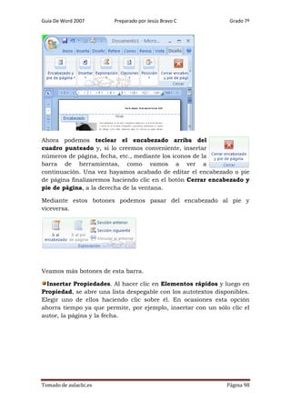 Guía De Word 2007

Preparado por Jesús Bravo C

Grado 7º

Ahora podemos teclear el encabezado arriba del
cuadro punteado y, si lo creemos conveniente, insertar
números de página, fecha, etc., mediante los iconos de la
barra de herramientas, como vamos a ver a
continuación. Una vez hayamos acabado de editar el encabezado o pie
de página finalizaremos haciendo clic en el botón Cerrar encabezado y
pie de página, a la derecha de la ventana.
Mediante estos botones podemos pasar del encabezado al pie y
viceversa.

Veamos más botones de esta barra.
Insertar Propiedades. Al hacer clic en Elementos rápidos y luego en
Propiedad, se abre una lista despegable con los autotextos disponibles.
Elegir uno de ellos haciendo clic sobre él. En ocasiones esta opción
ahorra tiempo ya que permite, por ejemplo, insertar con un sólo clic el
autor, la página y la fecha.

Tomado de aulaclic.es

Página 98

 