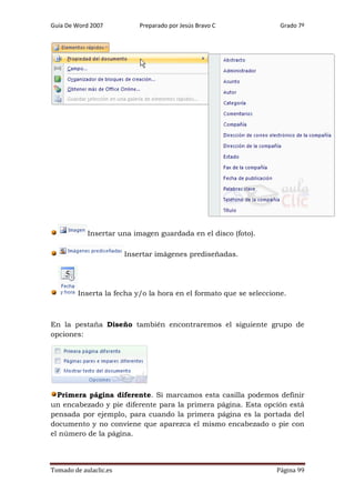 Guía De Word 2007

Preparado por Jesús Bravo C

Grado 7º

Insertar una imagen guardada en el disco (foto).
Insertar imágenes prediseñadas.

Inserta la fecha y/o la hora en el formato que se seleccione.

En la pestaña Diseño también encontraremos el siguiente grupo de
opciones:

Primera página diferente. Si marcamos esta casilla podemos definir
un encabezado y pie diferente para la primera página. Esta opción está
pensada por ejemplo, para cuando la primera página es la portada del
documento y no conviene que aparezca el mismo encabezado o pie con
el número de la página.

Tomado de aulaclic.es

Página 99

 