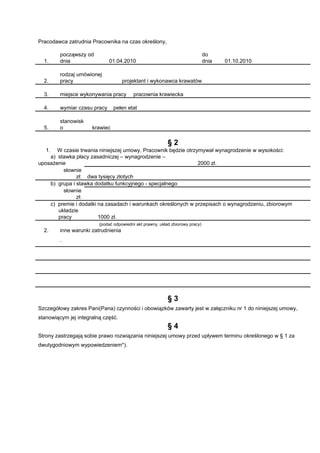 Pracodawca zatrudnia Pracownika na czas określony,

         począwszy od                                                          do
  1.     dnia                 01.04.2010                                       dnia   01.10.2010

         rodzaj umówionej
  2.     pracy                       projektant i wykonawca krawatów

  3.     miejsce wykonywania pracy        pracownia krawiecka

  4.     wymiar czasu pracy     pełen etat

         stanowisk
  5.     o            krawiec

                                                           §2
   1.  W czasie trwania niniejszej umowy, Pracownik będzie otrzymywał wynagrodzenie w wysokości:
    a) stawka płacy zasadniczej – wynagrodzenie –
uposażenie                                                      2000 zł.
         słownie
               zł: dwa tysięcy złotych
    b) grupa i stawka dodatku funkcyjnego - specjalnego      
         słownie
               zł:      
    c) premie i dodatki na zasadach i warunkach określonych w przepisach o wynagrodzeniu, zbiorowym
       układzie
       pracy            1000 zł.
                         (podać odpowiedni akt prawny, układ zbiorowy pracy)
  2.     inne warunki zatrudnienia

         `

              

              

              

                                                           §3
Szczegółowy zakres Pani(Pana) czynności i obowiązków zawarty jest w załączniku nr 1 do niniejszej umowy,
stanowiącym jej integralną część.
                                                           §4
Strony zastrzegają sobie prawo rozwiązania niniejszej umowy przed upływem terminu określonego w § 1 za
dwutygodniowym wypowiedzeniem*).
 