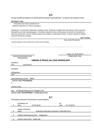 §5
Umowa została sporządzona w dwóch jednobrzmiących egzemplarzach - po jednym dla każdej ze Stron.

Grzegorz Lato
    Pracodawca lub osoba upoważniona do
  składania oświadczeń w imieniu pracodawcy


Oświadczam, że otrzymałem egzemplarz niniejszej umowy. Przyjmuję do wiadomości treść zakresu moich czynności i
obowiązków oraz treść obowiązującego u Pracodawcy regulaminu pracy. Zobowiązuję się również do zachowania w
tajemnicy okoliczności i danych o których dowiem się w związku w wykonywana pracą – a których ujawnienie mogłoby
narazić Pracodawcę na szkodę.
                                                                                                         Jan Fęcław
                                                                               data, podpis Pracownika
*) dotyczy wyłącznie umów zawieranych na okres ponad 6 miesięcy.




                                                                                   Tczew, dn. 25.03.2010r
   p
   pieczęć pracodawcynumer                                                           miejscowość, data
         REGON-EKD
                                  UMOWA O PRACĘ NA CZAS OKREŚLONY
zawarta w
dniu                22-03-2010

pomiędzy

Grzegorzem
Lato

reprezentowanym przez B&Art
, zwanym dalej "Pracodawcą"
a

Jolantą Lecką

zam. W Gdańsk-Stogi przy ul. Podgórna 7d/1
zwanym dalej "Pracownikiem" o następującej treści


                                                               §1
Pracodawca zatrudnia Pracownika na czas określony,

          począwszy od                                                  do
  1.      dnia                    01.04.2010r.                          dnia      01.10.2010r.

          rodzaj umówionej
  2.      pracy                          rozliczenia dotyczące dochodow i odchodów firmy

  3.      miejsce wykonywania pracy           księgowość

  4.      wymiar czasu pracy        pełen etat
 
