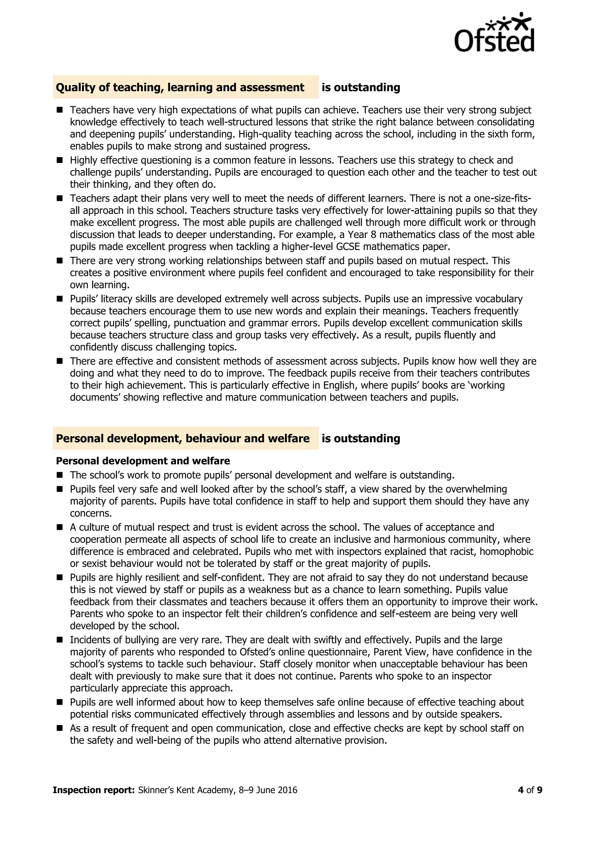 Inspection report: Skinner’s Kent Academy, 8–9 June 2016 4 of 9
Quality of teaching, learning and assessment is outstanding
 Teachers have very high expectations of what pupils can achieve. Teachers use their very strong subject
knowledge effectively to teach well-structured lessons that strike the right balance between consolidating
and deepening pupils’ understanding. High-quality teaching across the school, including in the sixth form,
enables pupils to make strong and sustained progress.
 Highly effective questioning is a common feature in lessons. Teachers use this strategy to check and
challenge pupils’ understanding. Pupils are encouraged to question each other and the teacher to test out
their thinking, and they often do.
 Teachers adapt their plans very well to meet the needs of different learners. There is not a one-size-fits-
all approach in this school. Teachers structure tasks very effectively for lower-attaining pupils so that they
make excellent progress. The most able pupils are challenged well through more difficult work or through
discussion that leads to deeper understanding. For example, a Year 8 mathematics class of the most able
pupils made excellent progress when tackling a higher-level GCSE mathematics paper.
 There are very strong working relationships between staff and pupils based on mutual respect. This
creates a positive environment where pupils feel confident and encouraged to take responsibility for their
own learning.
 Pupils’ literacy skills are developed extremely well across subjects. Pupils use an impressive vocabulary
because teachers encourage them to use new words and explain their meanings. Teachers frequently
correct pupils’ spelling, punctuation and grammar errors. Pupils develop excellent communication skills
because teachers structure class and group tasks very effectively. As a result, pupils fluently and
confidently discuss challenging topics.
 There are effective and consistent methods of assessment across subjects. Pupils know how well they are
doing and what they need to do to improve. The feedback pupils receive from their teachers contributes
to their high achievement. This is particularly effective in English, where pupils’ books are ‘working
documents’ showing reflective and mature communication between teachers and pupils.
Personal development, behaviour and welfare is outstanding
Personal development and welfare
 The school’s work to promote pupils’ personal development and welfare is outstanding.
 Pupils feel very safe and well looked after by the school’s staff, a view shared by the overwhelming
majority of parents. Pupils have total confidence in staff to help and support them should they have any
concerns.
 A culture of mutual respect and trust is evident across the school. The values of acceptance and
cooperation permeate all aspects of school life to create an inclusive and harmonious community, where
difference is embraced and celebrated. Pupils who met with inspectors explained that racist, homophobic
or sexist behaviour would not be tolerated by staff or the great majority of pupils.
 Pupils are highly resilient and self-confident. They are not afraid to say they do not understand because
this is not viewed by staff or pupils as a weakness but as a chance to learn something. Pupils value
feedback from their classmates and teachers because it offers them an opportunity to improve their work.
Parents who spoke to an inspector felt their children’s confidence and self-esteem are being very well
developed by the school.
 Incidents of bullying are very rare. They are dealt with swiftly and effectively. Pupils and the large
majority of parents who responded to Ofsted’s online questionnaire, Parent View, have confidence in the
school’s systems to tackle such behaviour. Staff closely monitor when unacceptable behaviour has been
dealt with previously to make sure that it does not continue. Parents who spoke to an inspector
particularly appreciate this approach.
 Pupils are well informed about how to keep themselves safe online because of effective teaching about
potential risks communicated effectively through assemblies and lessons and by outside speakers.
 As a result of frequent and open communication, close and effective checks are kept by school staff on
the safety and well-being of the pupils who attend alternative provision.
 