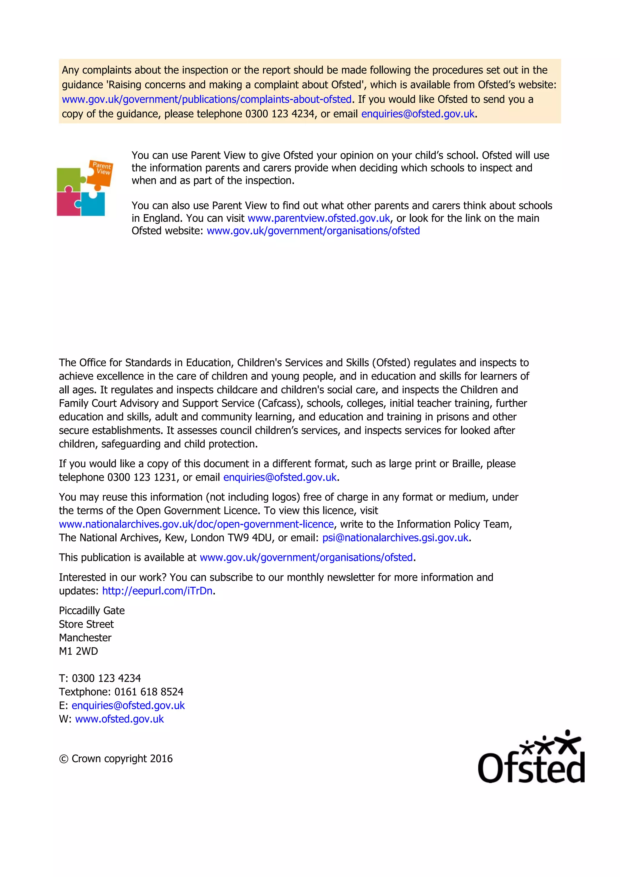 Any complaints about the inspection or the report should be made following the procedures set out in the
guidance 'Raising concerns and making a complaint about Ofsted', which is available from Ofsted’s website:
www.gov.uk/government/publications/complaints-about-ofsted. If you would like Ofsted to send you a
copy of the guidance, please telephone 0300 123 4234, or email enquiries@ofsted.gov.uk.
You can use Parent View to give Ofsted your opinion on your child’s school. Ofsted will use
the information parents and carers provide when deciding which schools to inspect and
when and as part of the inspection.
You can also use Parent View to find out what other parents and carers think about schools
in England. You can visit www.parentview.ofsted.gov.uk, or look for the link on the main
Ofsted website: www.gov.uk/government/organisations/ofsted
The Office for Standards in Education, Children's Services and Skills (Ofsted) regulates and inspects to
achieve excellence in the care of children and young people, and in education and skills for learners of
all ages. It regulates and inspects childcare and children's social care, and inspects the Children and
Family Court Advisory and Support Service (Cafcass), schools, colleges, initial teacher training, further
education and skills, adult and community learning, and education and training in prisons and other
secure establishments. It assesses council children’s services, and inspects services for looked after
children, safeguarding and child protection.
If you would like a copy of this document in a different format, such as large print or Braille, please
telephone 0300 123 1231, or email enquiries@ofsted.gov.uk.
You may reuse this information (not including logos) free of charge in any format or medium, under
the terms of the Open Government Licence. To view this licence, visit
www.nationalarchives.gov.uk/doc/open-government-licence, write to the Information Policy Team,
The National Archives, Kew, London TW9 4DU, or email: psi@nationalarchives.gsi.gov.uk.
This publication is available at www.gov.uk/government/organisations/ofsted.
Interested in our work? You can subscribe to our monthly newsletter for more information and
updates: http://eepurl.com/iTrDn.
Piccadilly Gate
Store Street
Manchester
M1 2WD
T: 0300 123 4234
Textphone: 0161 618 8524
E: enquiries@ofsted.gov.uk
W: www.ofsted.gov.uk
© Crown copyright 2016
 