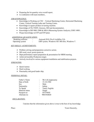  Preparing the lot quantity wise overall report. 
 Co-ordination with team members. 
JOB KNOWLEDGE: 
· Knowledge in Working on CNC – Vertical Machining Centre, Horizontal Machining 
Centre, Vertical Turning Lathe and Turning Centre. 
· Knowledge in square product in turning machine. 
· Knowledge of 5S,5 WHY, Kaizens, ISO and documentation . 
· Knowledge in ISO 9001:2000 & MSA (Measuring System Analysis), EMS 14001. 
· Project knowledge in ETP and STP plant. 
ADDITIONAL QUALIFICATION: 
Modeling software : Autocad-2010, Pro-E (wildfire-3.0). 
Operating system : ERP system, Windows-XP, MS-Dos, Windows-7. 
KEY SKILLS / ACHIEVEMENTS : 
 Problem solving and preparation corrective action. 
 MS word, excel, power point etc. 
 Dept performance report preparation & presentation for MRM meeting. 
 Achieved monthly Production target. 
 Actively involved in various equipment installation and stabilization projects. 
STRENGTHS : 
 Quick learner. 
 Hard working. 
 Punctuality and good leader ship. 
PERSONAL DETAIL : 
Father’s Name : Mr.A.K.kuppusamy 
Date of birth : 15-10-1984 
Sex : Male 
Nationality : Indian 
To Speak : Tamil, English. 
Material status : Single 
Passport no : H7578695 
Alternate no : 9003564020 
DECLARATION: 
I declare that the information given above is true to the best of my knowledge. 
Place: Yours Sincerely, 
 