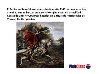 El Cantar del Mío Cid, compuesto hacia el año 1140, es un poema épico
anónimo que se ha conservado casi completo hasta la actualidad.
Consta de unos 4.000 versos basados en la figura de Rodrigo Díaz de
Vivar, el Cid Campeador.
 