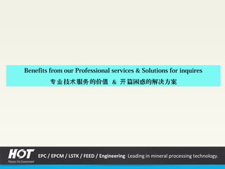 Benefits from our Professional services & Solutions for inquires
技 服 的价专业 术 务 值 & 篇困惑的解决方案开
EPC / EPCM / LSTK / FEED / Engineering Leading in mineral processing technology.
 