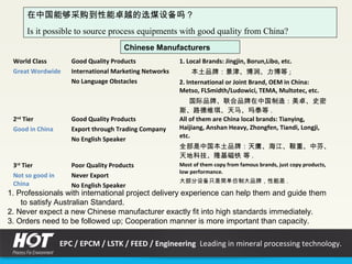 在中国能够采购到性能卓越的选煤设备吗？
Is it possible to source process equipments with good quality from China?
World Class
Great Wordwide
Good Quality Products
International Marketing Networks
No Language Obstacles
1. Local Brands: Jingjin, Borun,Libo, etc.
本土品牌：景津、博润、力博等 ;
2. International or Joint Brand, OEM in China:
Metso, FLSmidth/Ludowici, TEMA, Multotec, etc.
国际品牌、联合品牌在中国制造：美卓、史密
斯、路德维琪、天马、玛泰等 .
2nd
Tier
Good in China
Good Quality Products
Export through Trading Company
No English Speaker
All of them are China local brands: Tianying,
Haijiang, Anshan Heavy, Zhongfen, Tiandi, Longji,
etc.
全部是中国本土品牌：天鹰、海江、鞍重、中芬、
天地科技、隆基磁铁 等 .
3rd
Tier
Not so good in
China
Poor Quality Products
Never Export
No English Speaker
Most of them copy from famous brands, just copy products,
low performance.
大部分设备只是简单仿制大品牌，性能差 .
1. Professionals with international project delivery experience can help them and guide them
to satisfy Australian Standard.
2. Never expect a new Chinese manufacturer exactly fit into high standards immediately.
3. Orders need to be followed up; Cooperation manner is more important than capacity.
Chinese Manufacturers
EPC / EPCM / LSTK / FEED / Engineering Leading in mineral processing technology.
 
