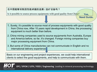 1. Surely, it’s possible to source most of process equipments with good quality
from China now, After 10 years rapid development in China, the processing
equipment is much better than before.
2. China mining companies used to source equipments from Australia, Europe
and America before, so far, it's changed. Foreign mining companies buy
major processing equipment from China.
3. But some of China manufactories can not communicate in English and no
international delivery experience.
在中国能够采购到性能卓越的选煤 / 选矿设备吗？
Is it possible to source process equipments with good quality from China?
Basis on our engineering and project experiences, we could help international
clients to select the good equipments, and help to communicate with them.
Yes,
Need Guide.
EPC / EPCM / LSTK / FEED / Engineering Leading in mineral processing technology.
 