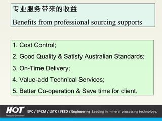 专业服务带来的收益
Benefits from professional sourcing supports
1. Cost Control;
2. Good Quality & Satisfy Australian Standards;
3. On-Time Delivery;
4. Value-add Technical Services;
5. Better Co-operation & Save time for client.
EPC / EPCM / LSTK / FEED / Engineering Leading in mineral processing technology.
 