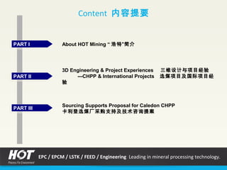 PART IPART I About HOT Mining “ 浩特”简介
PART IIPART II
3D Engineering & Project Experiences 三维设计与项目经验
---CHPP & International Projects 选煤项目及国际项目经
验
Content 内容提要
PART IIIPART III
Sourcing Supports Proposal for Caledon CHPP
卡利登选煤厂采购支持及技术咨询提案
EPC / EPCM / LSTK / FEED / Engineering Leading in mineral processing technology.
 