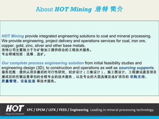 About HOT Mining 浩特 简介
HOT Mining provide integrated engineering solutions to coal and mineral processing.
We provide engineering, project delivery and operations services for coal, iron ore,
copper, gold, zinc, sliver and other base metals.
浩特公司主要致力于为矿物加工提供综合的工程技术服务。
专业领域包括：选煤，选矿。
Our complete process engineering solution from initial feasibility studies and
engineering design (3D), to construction and operations as well as sourcing supports.
服务范围：提供从项目最初的可行性研究、初步设计（三维设计）、施工图设计、工程建设直至项目
建成后的托管运营承包的全程专业的技术服务，以及专业的大型选煤及选矿项目的 采购支持、
质量管理、设备监造 等技术服务。
EPC / EPCM / LSTK / FEED / Engineering Leading in mineral processing technology.
 