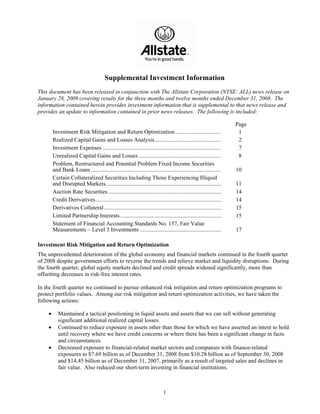 Supplemental Investment Information
This document has been released in conjunction with The Allstate Corporation (NYSE: ALL) news release on
January 28, 2009 covering results for the three months and twelve months ended December 31, 2008. The
information contained herein provides investment information that is supplemental to that news release and
provides an update to information contained in prior news releases. The following is included:

                                                                                                                    Page
        Investment Risk Mitigation and Return Optimization................................                           1
        Realized Capital Gains and Losses Analysis..............................................                     2
        Investment Expenses ..................................................................................       7
        Unrealized Capital Gains and Losses .........................................................                8
        Problem, Restructured and Potential Problem Fixed Income Securities
        and Bank Loans ..........................................................................................   10
        Certain Collateralized Securities Including Those Experiencing Illiquid
        and Disrupted Markets................................................................................       11
        Auction Rate Securities ..............................................................................      14
        Credit Derivatives.......................................................................................   14
        Derivatives Collateral .................................................................................    15
        Limited Partnership Interests......................................................................         15
        Statement of Financial Accounting Standards No. 157, Fair Value
        Measurements – Level 3 Investments ........................................................                 17

Investment Risk Mitigation and Return Optimization
The unprecedented deterioration of the global economy and financial markets continued in the fourth quarter
of 2008 despite government efforts to reverse the trends and relieve market and liquidity disruptions. During
the fourth quarter, global equity markets declined and credit spreads widened significantly, more than
offsetting decreases in risk-free interest rates.

In the fourth quarter we continued to pursue enhanced risk mitigation and return optimization programs to
protect portfolio values. Among our risk mitigation and return optimization activities, we have taken the
following actions:

    •      Maintained a tactical positioning in liquid assets and assets that we can sell without generating
           significant additional realized capital losses.
    •      Continued to reduce exposure in assets other than those for which we have asserted an intent to hold
           until recovery where we have credit concerns or where there has been a significant change in facts
           and circumstances.
    •      Decreased exposure to financial-related market sectors and companies with finance-related
           exposures to $7.69 billion as of December 31, 2008 from $10.28 billion as of September 30, 2008
           and $14.45 billion as of December 31, 2007, primarily as a result of targeted sales and declines in
           fair value. Also reduced our short-term investing in financial institutions.



                                                                             1
 