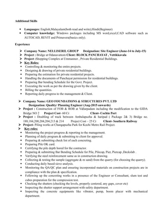 Additional Skills
 Languages: English,Malayalam(both read and write),Hindi(Beginner)
 Computer knowledge: Windows packages including MS word,excel,CAD software such as
AUTOCAD, REVIT and Primavera(basics only).
Experience
 Company Name: NELLISERIL GROUP Designation: Site Engineer (June-14 to July-15)
 Project : Bridge at Odanavattom Client: BLOCK PANCHAYAT , Vettikkavala
 Project :Shopping Complex at Ummannor , Private Residential Buildings.
 Key Roles:
 Controlling & monitoring the entire projects.
 Designing & drawing of private residential buildings.
 Preparing the estimation for private residential projects.
 Handling the documents of Panchayat permission for residential buildings.
 Preparing Bar bending Schedule for the Govt. Project.
 Executing the work as per the drawing given by the client.
 Billing the quantities.
 Reporting daily progress to the management & Client.
 Company Name: GEO FOUNDATIONS & STRUCTURES PVT. LTD
Designation: Quality/ Planning Engineer (Aug-2015 onwards)
 Project : Construction of FOB & ROB at Vallarpadam including the modification to the GIDA
Bridge NO 2 Project Cost- 60 Cr Client- Cochin Port
 Project : Doubling of track between Ambalapuzha & haripad ( Package 2& 3) Bridge no.
188,184,200,204,204,213 & 214 Project Cost – 25 Cr Client- Southern Railway
 Project- Piling works at Changapuzha Park for Kochi Metro Rail Project.
 Key roles:
 Monitoring the project progress & reporting to the management.
 Planning of daily program & submitting to client for approval.
 Preparing & submitting check list of each concreting.
 Preparing Pile OK card.
 Certifying the pile depth bored for the contractor.
 Preparing & submitting Bar Bending Schedule for Pile, Pilecap, Pier, Piercap ,Deckslab .
 Verifying the steel reinforcement same as in construction drawing.
 Collecting & testing the sample (aggregate & m sand) from the quarry (for choosing the quarry).
 Conducting daily based sieve analysis.
 Monitoring the QA/QC plan and ensuring incorporated materials on construction projects are in
compliance with the plan & specification.
 Following up the concreting works in a presence of the Engineer or Consultant, slum test and
cubes preparation for the compression test.
 Checking the shutters (checking the levels, properly centered, any gaps, cover etc)
 Inspecting the shutter support arrangement with safety department.
 Inspecting the concrete equipments like vibrator, pump, boom placer with mechanical
department.
 