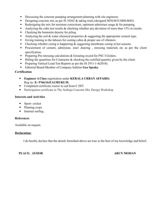  Discussing the concrete pumping arrangement planning with site engineers.
 Designing concrete mix as per IS 10262 & taking trials.(designed M30,M35,M40,M45).
 Redesigning the mix for moisture corrections, optimum admixture usage & for pumping.
 Analyzing the cube test results & checking whether any deviation of more than 15% in results.
 Checking the bentonite density for piling.
 Analyzing the soil & water chemical properties & suggesting the appropriate cement type.
 Giving training to the labours for casting cubes & proper use of vibrators.
 Checking whether curing is happening & suggesting membrane curing in hot seasons.
 Procurement of cement, admixture, steel ,bearing , stressing materials etc as per the client
specification.
 Preparing Pre-stressing calculations & Grouting record for PSC I Girders.
 Billing the quantities for Contractor & checking the certified quantity given by the client.
 Preparing Vertical Load Test Reports as per the IS 2911-1-4(2010).
 Editorial Board Member of Company bulletin Geo Speaks.
Certification
 Engineer A Class registration under KERALA URBAN AFFAIRS;
Reg no. E- 5766/16/EA1382/KLM.
 Completed certificate course in cad from C DIT.
 Participation certificate in The Ambuja Concrete Mix Design Workshop
Interests and Activities
 Sport- cricket
 Planting crops
 Internet surfing .
References
Available on request.
Declaration:
I do hereby declare that the details furnished above are true to the best of my knowledge and belief.
PLACE: AYOOR ARUN MOHAN
 
