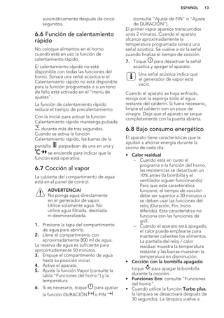 automáticamente después de cinco
segundos.
6.6 Función de calentamiento
rápido
No coloque alimentos en el horno
cuando esté en uso la función de
calentamiento rápido.
El calentamiento rápido no está
disponible con todas las funciones del
horno. Sonará una señal acústica si el
Calentamiento rápido no está disponible
para la función programada o si un tono
de fallo está activado en el "menú de
ajustes".
La función de calentamiento rápido
reduce el tiempo de precalentamiento.
Con la inicial para activar la función
Calentamiento rápido mantenga pulsada
durante más de tres segundos.
Cuando se activa la función
Calentamiento rápido, las barras de la
pantalla parpadean de una en una y
se enciende para indicar que la
función está operativa.
6.7 Cocción al vapor
La cubierta del compartimento de agua
está en el panel de control.
ADVERTENCIA!
No ponga agua directamente
en el generador de vapor.
Utilice solamente agua. No
utilice agua filtrada, destilada
ni desmineralizada.
1. Presione la tapa del compartimento
de agua para abrirlo.
2. Llene el compartimento con
aproximadamente 800 ml de agua.
La reserva de agua es suficiente para
aproximadamente 50 minutos.
3. Empuje el compartimento de agua
hasta su posición inicial.
4. Active el aparato.
5. Ajuste la función Vapor (consulte la
tabla "Funciones del horno") y la
temperatura.
6. Si es necesario, toque para ajustar
la función DURACIÓN o FIN
(consulte "Ajuste de FIN" o "Ajuste
de DURACIÓN").
El primer vapor aparece transcurridos
unos 2 minutos. Cuando el aparato
alcance aproximadamente la
temperatura programada sonará una
señal acústica. Se vuelve a oír la señal
cuando finaliza el tiempo de cocción.
7. Toque para desactivar la señal
acústica y apagar el aparato.
Una señal acústica indica que
el generador de vapor está
vacío.
Cuando el aparato se haya enfriado,
recoja con la esponja todo el agua
restante del calderín. Si fuera necesario,
limpie el calderín con un poco de
vinagre. Deje que el aparato se seque
completamente con la puerta abierta.
6.8 Bajo consumo energético
El aparato tiene características que le
ayudan a ahorrar energía durante la
cocina de cada día:
• Calor residual
– Cuando está en curso el
programa o la función del horno,
las resistencias se desactivan un
10% antes (la bombilla y el
ventilador siguen funcionando).
Para que esta característica
funcione, el tiempo de cocción
debe ser superior a 30 minutos o
se deben usar las funciones del
reloj (Duración, Fin, Inicio
diferido). Esta característica no
funciona con las funciones de
grill.
– Cuando el aparato está apagado,
el calor puede emplearse para
mantener calientes los alimentos.
La pantalla del reloj / calor
residual muestra la temperatura
restante y las barras muestran la
temperatura en disminución.
• Cocción con la bombilla apagada:
toque para apagar la bombilla
durante la cocción.
• Funciones Eco: consulte "Funciones
del horno".
• Cuando utilice la función Turbo plus,
la lámpara se desactivará después de
30 segundos. La lámpara vuelve a
ESPAÑOL 13
 