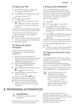7.4 Ajuste de FIN
1. Encienda el aparato y ajuste una
función y una temperatura.
2. Toque repetidamente hasta que
la pantalla muestre .
parpadea en la pantalla.
3. Use o para ajustar el FIN y
o para confirmar. En primer
lugar ajuste los minutos y después
las horas.
Cuando termina el tiempo programado,
se emite una señal acústica durante dos
minutos. El símbolo y el ajuste de
tiempo parpadean en la pantalla. El
aparato se apaga.
4. Toque un sensor o abra la puerta del
horno para detener la señal acústica.
5. Apague el aparato.
7.5 Ajuste de Ajustar
+Empezar
Puede utilizar la función Ajustar
+Empezar solo si está ajustada la
DURACIÓN.
1. Ajuste una función del reloj (o
programa) y la temperatura (consulte
"Ajuste de la función del horno" y
"Modificar la temperatura").
2. Ajuste la DURACIÓN (consulte
"Ajuste de la DURACIÓN").
3. Toque repetidamente hasta que
parpadee en la pantalla.
4. Toque para ajustar la función
Ajustar+Empezar.
La pantalla muestra y con un
indicador. El indicador muestra la
función de reloj que está activada.
5. Toque un sensor (aparte de ON/
OFF) para iniciar la función Ajustar
+Empezar.
7.6 Ajuste del AVISADOR
Utilice el AVISADOR para definir una
cuenta atrás (máximo 23 h 59 min).Esta
función no influye en el funcionamiento
del horno. Puede ajustar el AVISADOR
en cualquier momento, incluso si el
aparato está apagado.
1. Toque .
y "00" parpadean en la pantalla.
2. Utilice o para ajustar el
AVISADOR. En primer lugar ajuste
los segundos y después los minutos y
las horas.
3. Toque o el AVISADOR empezará
automáticamente después de cinco
segundos.
Cuando termina el tiempo programado,
se emite una señal acústica durante dos
minutos y 00:00 y parpadean en la
pantalla.
4. Toque un sensor o abra la puerta del
horno para detener la señal acústica.
7.7 Ajuste de la función Inicio
diferido
La DURACIÓN y FIN se pueden
utilizar al mismo tiempo si el horno se va
a conectar y desconectar
automáticamente posteriormente. En
este caso, ajuste primero la DURACIÓN
y después el FIN (consulte "Ajuste
de la DURACIÓN" y "Ajuste de FIN").
Cuando la función de inicio
diferido está activada, la
pantalla muestra el símbolo
fijo de la función del horno,
con un punto y . El
punto muestra la función del
reloj activada en la pantalla
Reloj / Calor residual.
8. PROGRAMAS AUTOMÁTICOS
ADVERTENCIA!
Consulte los capítulos sobre
seguridad.
Hay 25 programas automáticos. Utilice
una receta o programa automático
cuando no tenga conocimientos o
experiencia para preparar un plato. La
pantalla muestra la posición de la parrilla
y los tiempos de cocción
predeterminados para todos los
programas automáticos.
ESPAÑOL 15
 