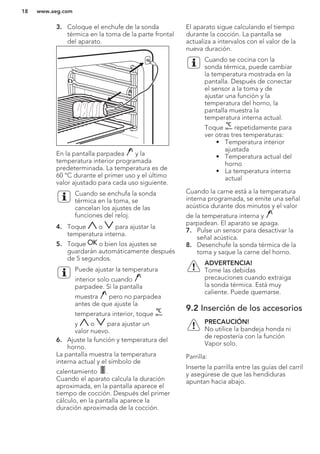 3. Coloque el enchufe de la sonda
térmica en la toma de la parte frontal
del aparato.
En la pantalla parpadea y la
temperatura interior programada
predeterminada. La temperatura es de
60 °C durante el primer uso y el último
valor ajustado para cada uso siguiente.
Cuando se enchufa la sonda
térmica en la toma, se
cancelan los ajustes de las
funciones del reloj.
4. Toque o para ajustar la
temperatura interna.
5. Toque o bien los ajustes se
guardarán automáticamente después
de 5 segundos.
Puede ajustar la temperatura
interior solo cuando
parpadee. Si la pantalla
muestra pero no parpadea
antes de que ajuste la
temperatura interior, toque
y o para ajustar un
valor nuevo.
6. Ajuste la función y temperatura del
horno.
La pantalla muestra la temperatura
interna actual y el símbolo de
calentamiento .
Cuando el aparato calcula la duración
aproximada, en la pantalla aparece el
tiempo de cocción. Después del primer
cálculo, en la pantalla aparece la
duración aproximada de la cocción.
El aparato sigue calculando el tiempo
durante la cocción. La pantalla se
actualiza a intervalos con el valor de la
nueva duración.
Cuando se cocina con la
sonda térmica, puede cambiar
la temperatura mostrada en la
pantalla. Después de conectar
el sensor a la toma y de
ajustar una función y la
temperatura del horno, la
pantalla muestra la
temperatura interna actual.
Toque repetidamente para
ver otras tres temperaturas:
• Temperatura interior
ajustada
• Temperatura actual del
horno
• La temperatura interna
actual
Cuando la carne está a la temperatura
interna programada, se emite una señal
acústica durante dos minutos y el valor
de la temperatura interna y
parpadean. El aparato se apaga.
7. Pulse un sensor para desactivar la
señal acústica.
8. Desenchufe la sonda térmica de la
toma y saque la carne del horno.
ADVERTENCIA!
Tome las debidas
precauciones cuando extraiga
la sonda térmica. Está muy
caliente. Puede quemarse.
9.2 Inserción de los accesorios
PRECAUCIÓN!
No utilice la bandeja honda ni
de repostería con la función
Vapor solo.
Parrilla:
Inserte la parrilla entre las guías del carril
y asegúrese de que las hendiduras
apuntan hacia abajo.
www.aeg.com18
 