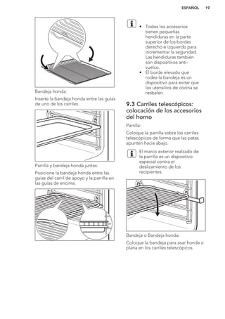 Bandeja honda:
Inserte la bandeja honda entre las guías
de uno de los carriles.
Parrilla y bandeja honda juntas:
Posicione la bandeja honda entre las
guías del carril de apoyo y la parrilla en
las guías de encima.
• Todos los accesorios
tienen pequeñas
hendiduras en la parte
superior de los bordes
derecho e izquierdo para
incrementar la seguridad.
Las hendiduras también
son dispositivos anti-
vuelco.
• El borde elevado que
rodea la bandeja es un
dispositivo para evitar que
los utensilios de cocina se
resbalen.
9.3 Carriles telescópicos:
colocación de los accesorios
del horno
Parrilla:
Coloque la parrilla sobre los carriles
telescópicos de forma que las patas
apunten hacia abajo.
El marco exterior realzado de
la parrilla es un dispositivo
especial contra el
deslizamiento de los
recipientes.
Bandeja o Bandeja honda:
Coloque la bandeja para asar honda o
plana en los carriles telescópicos.
ESPAÑOL 19
 
