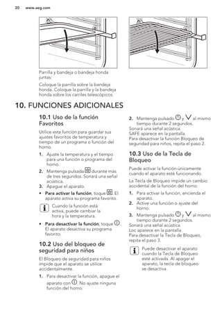Parrilla y bandeja o bandeja honda
juntas:
Coloque la parrilla sobre la bandeja
honda. Coloque la parrilla y la bandeja
honda sobre los carriles telescópicos.
10. FUNCIONES ADICIONALES
10.1 Uso de la función
Favoritos
Utilice esta función para guardar sus
ajustes favoritos de temperatura y
tiempo de un programa o función del
horno.
1. Ajuste la temperatura y el tiempo
para una función o programa del
horno.
2. Mantenga pulsada durante más
de tres segundos. Sonará una señal
acústica.
3. Apague el aparato.
• Para activar la función, toque . El
aparato activa su programa favorito.
Cuando la función está
activa, puede cambiar la
hora y la temperatura.
• Para desactivar la función, toque .
El aparato desactiva su programa
favorito.
10.2 Uso del bloqueo de
seguridad para niños
El Bloqueo de seguridad para niños
impide que el aparato se utilice
accidentalmente.
1. Para desactivar la función, apague el
aparato con . No ajuste ninguna
función del horno.
2. Mantenga pulsado y al mismo
tiempo durante 2 segundos.
Sonará una señal acústica.
SAFE aparece en la pantalla.
Para desactivar la función Bloqueo de
seguridad para niños, repita el paso 2.
10.3 Uso de la Tecla de
Bloqueo
Puede activar la función únicamente
cuando el aparato esté funcionando.
La Tecla de Bloqueo impide un cambio
accidental de la función del horno.
1. Para activar la función, encienda el
aparato.
2. Active una función o ajuste del
horno.
3. Mantenga pulsado y al mismo
tiempo durante 2 segundos.
Sonará una señal acústica.
Loc aparece en la pantalla.
Para desactivar la Tecla de Bloqueo,
repita el paso 3.
Puede desactivar el aparato
cuando la Tecla de Bloqueo
esté activada. Al apagar el
aparato, la tecla de bloqueo
se desactiva.
www.aeg.com20
 