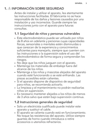 1. INFORMACIÓN SOBRE SEGURIDAD
Antes de instalar y utilizar el aparato, lea atentamente
las instrucciones facilitadas. El fabricante no se hace
responsable de los daños y lesiones causados por una
instalación y uso incorrectos. Guarde siempre las
instrucciones junto con el aparato para futuras
consultas.
1.1 Seguridad de niños y personas vulnerables
• Este electrodoméstico puede ser utilizado por niños
de 8 años en adelante y personas cuyas capacidades
físicas, sensoriales o mentales estén disminuidas o
que carezcan de la experiencia y conocimientos
suficientes para manejarlo, siempre que cuenten con
las instrucciones o la supervisión sobre el uso del
electrodoméstico de forma segura y comprendan los
riesgos.
• No deje que los niños jueguen con el aparato.
• Mantenga los materiales de embalaje fuera del
alcance de los niños.
• Mantenga a los niños y mascotas alejados del aparato
cuando esté funcionando o se esté enfriando. Las
piezas accesibles están calientes.
• Si el aparato dispone de dispositivo de seguridad
para niños, se recomienda activarlo.
• La limpieza y el mantenimiento no podrán realizarlas
niños sin supervisión.
• Es necesario mantener alejados a los niños de menos
de 3 años salvo que estén bajo supervisión continua.
1.2 Instrucciones generales de seguridad
• Solo un electricista cualificado puede instalar este
aparato y sustituir el cable.
• El aparato se calienta cuando está en funcionamiento.
No toque las resistencias del aparato. Utilice siempre
guantes de horno cuando introduzca o retire
accesorios o utensilios refractarios.
ESPAÑOL 3
 