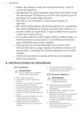 • Antes de realizar tareas de mantenimiento, corte la
corriente eléctrica.
• Asegúrese de que el aparato está desconectado antes
de reemplazar la lámpara con el fin de impedir que se
produzca una descarga eléctrica.
• No utilice un limpiador a vapor para limpiar el
aparato.
• No utilice limpiadores abrasivos ásperos ni rascadores
de metal afilado para limpiar la puerta de cristal si no
quiere arañar su superficie, lo que podría hacer que el
cristal se hiciese añicos.
• Si el cable eléctrico sufre algún daño, el fabricante, su
Servicio técnico autorizado o un profesional tendrán
que cambiarlo para evitar riesgos
• Para quitar los carriles laterales, tire primero del
frontal del carril y luego separe el extremo trasero de
las paredes. Coloque los carriles laterales en el orden
inverso.
• Utilice únicamente la sonda térmica recomendada
para este aparato.
2. INSTRUCCIONES DE SEGURIDAD
2.1 Instalación
ADVERTENCIA!
Solo un electricista cualificado
puede instalar este aparato.
• Retire todo el embalaje
• No instale ni utilice un aparato
dañado.
• Siga las instrucciones de instalación
suministradas con el aparato.
• El aparato es pesado, tenga cuidado
siempre cuando lo mueva. Utilice
siempre guantes de protección.
• No tire nunca del aparato sujetando
el asa.
• Respete siempre la distancia mínima
entre el aparato y los demás
electrodomésticos y mobiliario.
• Asegúrese de que el aparato se
instala debajo y junto a estructuras
seguras.
• Los laterales del aparato deben
colocarse junto a otros aparatos o
muebles de la misma altura.
2.2 Conexión eléctrica
ADVERTENCIA!
Riesgo de incendios y
descargas eléctricas.
• Todas las conexiones eléctricas
deben realizarlas electricistas
cualificados.
• El aparato debe conectarse a tierra.
• Asegúrese de que las
especificaciones eléctricas de la placa
coincidan con las del suministro
eléctrico de su hogar. En caso
contrario, póngase en contacto con
un electricista.
• Utilice siempre una toma con
aislamiento de conexión a tierra
correctamente instalada.
www.aeg.com4
 