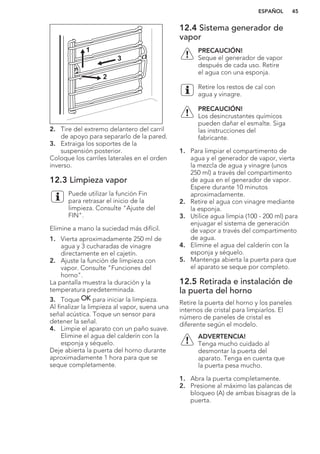 2
3
1
2. Tire del extremo delantero del carril
de apoyo para separarlo de la pared.
3. Extraiga los soportes de la
suspensión posterior.
Coloque los carriles laterales en el orden
inverso.
12.3 Limpieza vapor
Puede utilizar la función Fin
para retrasar el inicio de la
limpieza. Consulte "Ajuste del
FIN".
Elimine a mano la suciedad más difícil.
1. Vierta aproximadamente 250 ml de
agua y 3 cucharadas de vinagre
directamente en el cajetín.
2. Ajuste la función de limpieza con
vapor. Consulte "Funciones del
horno".
La pantalla muestra la duración y la
temperatura predeterminada.
3. Toque para iniciar la limpieza.
Al finalizar la limpieza al vapor, suena una
señal acústica. Toque un sensor para
detener la señal.
4. Limpie el aparato con un paño suave.
Elimine el agua del calderín con la
esponja y séquelo.
Deje abierta la puerta del horno durante
aproximadamente 1 hora para que se
seque completamente.
12.4 Sistema generador de
vapor
PRECAUCIÓN!
Seque el generador de vapor
después de cada uso. Retire
el agua con una esponja.
Retire los restos de cal con
agua y vinagre.
PRECAUCIÓN!
Los desincrustantes químicos
pueden dañar el esmalte. Siga
las instrucciones del
fabricante.
1. Para limpiar el compartimento de
agua y el generador de vapor, vierta
la mezcla de agua y vinagre (unos
250 ml) a través del compartimento
de agua en el generador de vapor.
Espere durante 10 minutos
aproximadamente.
2. Retire el agua con vinagre mediante
la esponja.
3. Utilice agua limpia (100 - 200 ml) para
enjuagar el sistema de generación
de vapor a través del compartimento
de agua.
4. Elimine el agua del calderín con la
esponja y séquelo.
5. Mantenga abierta la puerta para que
el aparato se seque por completo.
12.5 Retirada e instalación de
la puerta del horno
Retire la puerta del horno y los paneles
internos de cristal para limpiarlos. El
número de paneles de cristal es
diferente según el modelo.
ADVERTENCIA!
Tenga mucho cuidado al
desmontar la puerta del
aparato. Tenga en cuenta que
la puerta pesa mucho.
1. Abra la puerta completamente.
2. Presione al máximo las palancas de
bloqueo (A) de ambas bisagras de la
puerta.
ESPAÑOL 45
 
