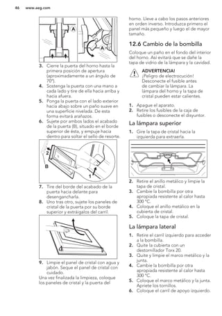 A
A
3. Cierre la puerta del horno hasta la
primera posición de apertura
(aproximadamente a un ángulo de
70°).
4. Sostenga la puerta con una mano a
cada lado y tire de ella hacia arriba y
hacia afuera.
5. Ponga la puerta con el lado exterior
hacia abajo sobre un paño suave en
una superficie nivelada. De esta
forma evitará arañazos.
6. Sujete por ambos lados el acabado
de la puerta (B), situado en el borde
superior de ésta, y empuje hacia
dentro para soltar el sello de resorte.
1
2
B
7. Tire del borde del acabado de la
puerta hacia delante para
desengancharla.
8. Uno tras otro, sujete los paneles de
cristal de la puerta por su borde
superior y extráigalos del carril.
9. Limpie el panel de cristal con agua y
jabón. Seque el panel de cristal con
cuidado.
Una vez finalizada la limpieza, coloque
los paneles de cristal y la puerta del
horno. Lleve a cabo los pasos anteriores
en orden inverso. Introduzca primero el
panel más pequeño y luego el de mayor
tamaño.
12.6 Cambio de la bombilla
Coloque un paño en el fondo del interior
del horno. Así evitará que se dañe la
tapa de vidrio de la lámpara y la cavidad.
ADVERTENCIA!
¡Peligro de electrocución!
Desconecte el fusible antes
de cambiar la lámpara. La
lámpara del horno y la tapa de
cristal pueden estar calientes.
1. Apague el aparato.
2. Retire los fusibles de la caja de
fusibles o desconecte el disyuntor.
La lámpara superior
1. Gire la tapa de cristal hacia la
izquierda para extraerla.
2. Retire el anillo metálico y limpie la
tapa de cristal.
3. Cambie la bombilla por otra
apropiada resistente al calor hasta
300 °C.
4. Coloque el anillo metálico en la
cubierta de cristal.
5. Coloque la tapa de cristal.
La lámpara lateral
1. Retire el carril izquierdo para acceder
a la bombilla.
2. Quite la cubierta con un
destornillador Torx 20.
3. Quite y limpie el marco metálico y la
junta.
4. Cambie la bombilla por otra
apropiada resistente al calor hasta
300 °C.
5. Coloque el marco metálico y la junta.
Apriete los tornillos.
6. Coloque el carril de apoyo izquierdo.
www.aeg.com46
 