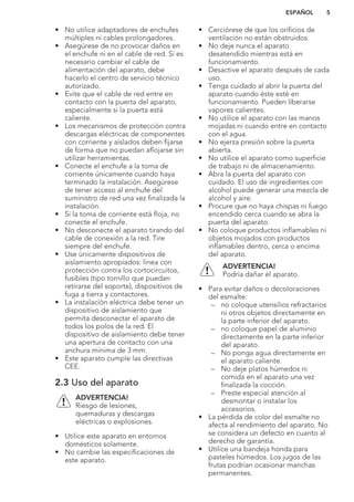 • No utilice adaptadores de enchufes
múltiples ni cables prolongadores.
• Asegúrese de no provocar daños en
el enchufe ni en el cable de red. Si es
necesario cambiar el cable de
alimentación del aparato, debe
hacerlo el centro de servicio técnico
autorizado.
• Evite que el cable de red entre en
contacto con la puerta del aparato,
especialmente si la puerta está
caliente.
• Los mecanismos de protección contra
descargas eléctricas de componentes
con corriente y aislados deben fijarse
de forma que no puedan aflojarse sin
utilizar herramientas.
• Conecte el enchufe a la toma de
corriente únicamente cuando haya
terminado la instalación. Asegúrese
de tener acceso al enchufe del
suministro de red una vez finalizada la
instalación.
• Si la toma de corriente está floja, no
conecte el enchufe.
• No desconecte el aparato tirando del
cable de conexión a la red. Tire
siempre del enchufe.
• Use únicamente dispositivos de
aislamiento apropiados: línea con
protección contra los cortocircuitos,
fusibles (tipo tornillo que puedan
retirarse del soporte), dispositivos de
fuga a tierra y contactores.
• La instalación eléctrica debe tener un
dispositivo de aislamiento que
permita desconectar el aparato de
todos los polos de la red. El
dispositivo de aislamiento debe tener
una apertura de contacto con una
anchura mínima de 3 mm.
• Este aparato cumple las directivas
CEE.
2.3 Uso del aparato
ADVERTENCIA!
Riesgo de lesiones,
quemaduras y descargas
eléctricas o explosiones.
• Utilice este aparato en entornos
domésticos solamente.
• No cambie las especificaciones de
este aparato.
• Cerciórese de que los orificios de
ventilación no están obstruidos.
• No deje nunca el aparato
desatendido mientras está en
funcionamiento.
• Desactive el aparato después de cada
uso.
• Tenga cuidado al abrir la puerta del
aparato cuando éste esté en
funcionamiento. Pueden liberarse
vapores calientes.
• No utilice el aparato con las manos
mojadas ni cuando entre en contacto
con el agua.
• No ejerza presión sobre la puerta
abierta.
• No utilice el aparato como superficie
de trabajo ni de almacenamiento.
• Abra la puerta del aparato con
cuidado. El uso de ingredientes con
alcohol puede generar una mezcla de
alcohol y aire.
• Procure que no haya chispas ni fuego
encendido cerca cuando se abra la
puerta del aparato.
• No coloque productos inflamables ni
objetos mojados con productos
inflamables dentro, cerca o encima
del aparato.
ADVERTENCIA!
Podría dañar el aparato.
• Para evitar daños o decoloraciones
del esmalte:
– no coloque utensilios refractarios
ni otros objetos directamente en
la parte inferior del aparato.
– no coloque papel de aluminio
directamente en la parte inferior
del aparato.
– No ponga agua directamente en
el aparato caliente.
– No deje platos húmedos ni
comida en el aparato una vez
finalizada la cocción.
– Preste especial atención al
desmontar o instalar los
accesorios.
• La pérdida de color del esmalte no
afecta al rendimiento del aparato. No
se considera un defecto en cuanto al
derecho de garantía.
• Utilice una bandeja honda para
pasteles húmedos. Los jugos de las
frutas podrían ocasionar manchas
permanentes.
ESPAÑOL 5
 