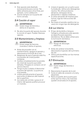 • Este aparato está diseñado
exclusivamente para cocinar. No
debe utilizarse para otros fines, por
ejemplo, como calefacción.
• Cocine siempre con la puerta del
horno cerrada.
2.4 Cocción al vapor
ADVERTENCIA!
Existe riesgo de lesiones y
daños en el aparato.
• No abra la puerta del aparato durante
la cocción al vapor. Pueden liberarse
vapores.
2.5 Mantenimiento y limpieza
ADVERTENCIA!
Existe riesgo de lesiones,
incendios o daños al aparato.
• Antes de proceder con el
mantenimiento, apague el aparato y
desconecte el enchufe de la red.
• Asegúrese de que el aparato esté frío.
Los paneles de cristal pueden
romperse.
• Cambie inmediatamente los paneles
de cristal de la puerta que estén
dañados. Póngase en contacto con el
servicio técnico.
• Tenga mucho cuidado al desmontar
la puerta del aparato. La puerta es
muy pesada.
• Limpie periódicamente el aparato
para evitar el deterioro del material
de la superficie.
• Los restos de comida o grasa en el
interior del aparato podrían provocar
un incendio.
• Limpie el aparato con un paño suave
humedecido. Utilice solo detergentes
neutros. No utilice productos
abrasivos, estropajos duros,
disolventes ni objetos metálicos.
• Si utiliza aerosoles de limpieza para
hornos, siga las instrucciones del
envase.
• No limpie el esmalte catalítico (en su
caso) con ningún tipo de detergente.
2.6 Luz interna
• El tipo de bombilla o lámpara
halógena utilizada para este aparato
es específica para aparatos
domésticos. No se debe utilizar para
la iluminación doméstica.
ADVERTENCIA!
Riesgo de descargas
eléctricas.
• Antes de cambiar la bombilla,
desconecte el aparato del suministro
de red.
• Utilice solo bombillas con las mismas
especificaciones.
2.7 Eliminación
ADVERTENCIA!
Existe riesgo de lesiones o
asfixia.
• Desconecte el aparato de la red.
• Corte el cable de conexión a la red y
deséchelo.
• Retire el pestillo de la puerta para
evitar que los niños y las mascotas
queden encerrados en el aparato.
www.aeg.com6
 