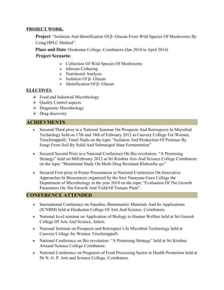 PROJECT WORK.
Project: “Isolation And Identification Of β- Glucan From Wild Species Of Mushrooms By
Using HPLC Method”.
Place and Date: Hindustan College, Coimbatore (Jan 2014 to April 2014)
Project Scenario:
 Collection Of Wild Species Of Mushrooms
 Inhouse Culturing
 Nutritional Analysis
 Isolation Of β- Glucan
 Identification Of β- Glucan
ELECTIVES
 Food and Industrial Microbiology
 Quality Control aspects
 Diagnostic Microbiology
 Drug discovery
ACHIEVMENTS
• Secured Third prize in a National Seminar On Prospects And Retrospects In Microbial
Technology held on 17th and 18th of February 2012 at Cauvery College For Women,
Tiruchirappalli; Tamil Nadu on the topic “Isolation And Production Of Protease By
Fungi From Soil By Solid And Submerged State Fermentation”
• Secured Second Prize in a National Conference On Bio revolution- “A Promising
Strategy” held on 8thFebruary 2012 at Sri Krishna Arts And Science College Coimbatore
on the topic “Mutational Study On Multi Drug Resistant Klebsiella sps”
• Secured First prize in Poster Presentation in National Conference On Innovative
Approaches In Biosciences organized by the Sree Narayana Guru College the
Department of Microbiology in the year 2010 on the topic “Evaluation Of The Growth
Parameters On The Growth And Yield Of Tomato Plant”.
CONFERENCE ATTENDED
• International Conference on Nanobio, Biomimetric Materials And Its Applications
(ICNBM) held at Hindustan College Of Arts And Science, Coimbatore.
• National level seminar on Application of Biology to Human Welfare held at Sri Ganesh
College Of Arts And Science, Salem.
• National Seminar on Prospects and Retrospect’s In Microbial Technology held at
Cauvery College for Women Tiruchirappalli.
• National Conference on Bio revolution- “A Promising Strategy” held at Sri Krishna
Artsand Science College Coimbatore.
• National Conference on Prognosis of Food Processing Sector in Health Promotion held at
Dr N. G. P. Arts and Science College, Coimbatore.
 