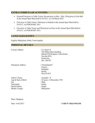 EXTRA CURRICULAR ACTIVITIES
• Secured First prize in Table Tennis, Second prize in Kho – Kho, Third prize in Foot Ball
in the Annual Sport Meet held in S.N.G.C. on 3rd March 2010
• First prize in Table Tennis, Third prize in Kabadi in the Annual Sport Meet held in
S.N.G.C. on FEBURARY 2011
• First prize in Table Tennis and Third prize in Chess in the Annual Sport Meet held in
S.N.G.C. on FEBURARY 2012
LANGUAGES KNOWN
English, Malayalam, Hindi, Tamil (speak).
PERSONAL DETAILS
Current Address : C/o Sunil. K
302 Mahavishwa building,
Behind ESI Hospital, Colma Road ,
Navelin (PO)
South Goa
Pin - 403707
Permanent Address : “Aiswariyam”
Pirayiri,
Palakkad
Kerala
Pin-678 019
Father’s Name : Anandan - P
Age & Date of Birth : 25 years, 14 December 1991
Sex : Male
Nationality : Indian
Marital Status : Single
Mother Tongue : Malayalam
Place: Madgoan
Date: 14.02.2017 VARUN UKKANDATH
 