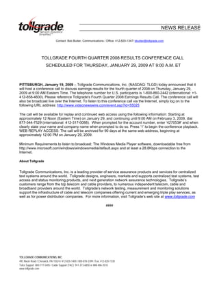 NEWS RELEASE

                                Contact: Bob Butter, Communications / Office: 412-820-1347/ bbutter@tollgrade.com




                   TOLLGRADE FOURTH QUARTER 2008 RESULTS CONFERENCE CALL
                       SCHEDULED FOR THURSDAY, JANUARY 29, 2009 AT 9:00 A.M. ET



PITTSBURGH, January 19, 2009 – Tollgrade Communications, Inc. (NASDAQ: TLGD) today announced that it
will host a conference call to discuss earnings results for the fourth quarter of 2008 on Thursday, January 29,
2009 at 9:00 AM Eastern Time. The telephone number for U.S. participants is 1-800-860-2442 (international: +1-
412-858-4600). Please reference Tollgrade's Fourth Quarter 2008 Earnings Results Call. The conference call will
also be broadcast live over the Internet. To listen to this conference call via the Internet, simply log on to the
following URL address: http://www.videonewswire.com/event.asp?id=55025

The call will be available for replay and continued web access using the following information: Starting at
approximately 12 Noon (Eastern Time) on January 29, and continuing until 9:00 AM on February 3, 2009, dial
877-344-7529 (international: 412-317-0088). When prompted for the account number, enter ‘427053#’ and when
clearly state your name and company name when prompted to do so. Press ‘1’ to begin the conference playback.
WEB REPLAY ACCESS: The call will be archived for 90 days at the same web address, beginning at
approximately 12:00 PM on January 29, 2009.

Minimum Requirements to listen to broadcast: The Windows Media Player software, downloadable free from
http://www.microsoft.com/windows/windowsmedia/default.aspx and at least a 28.8Kbps connection to the
Internet.

About Tollgrade


Tollgrade Communications, Inc. is a leading provider of service assurance products and services for centralized
test systems around the world. Tollgrade designs, engineers, markets and supports centralized test systems, test
access and status monitoring products, and next generation network assurance technologies. Tollgrade’s
customers range from the top telecom and cable providers, to numerous independent telecom, cable and
broadband providers around the world. Tollgrade’s network testing, measurement and monitoring solutions
support the infrastructure of cable and telecom companies offering current and emerging triple play services, as
well as for power distribution companies. For more information, visit Tollgrade’s web site at www.tollgrade.com

                                                                             ####




TOLLGRADE COMMUNICATIONS, INC.
493 Nixon Road / Cheswick, PA 15024 / 412-820-1400 / 800-878-3399 / Fax: 412-820-1530
Telco Support: 800-777-5405 / Cable Support (TAC): 941-373-6850 or 888-486-3510
www.tollgrade.com
 