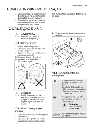 9. ANTES DA PRIMEIRA UTILIZAÇÃO
1. Coloque uma pequena quantidade
de detergente no compartimento
destinado à fase de lavagem.
2. Seleccione e inicie um programa
para algodão com a temperatura
mais elevada, sem roupa.
Isto remove toda a sujidade do tambor e
da cuba.
10. UTILIZAÇÃO DIÁRIA
ADVERTÊNCIA!
Consulte os capítulos
relativos à segurança.
10.1 Carregar roupa
1. Abra a porta do aparelho.
2. Coloque a roupa no tambor, uma
peça de cada vez.
3. Deve sacudir a roupa antes de a
colocar no aparelho.
Certifique-se de que não coloca
demasiada roupa no tambor.
4. Feche bem a porta.
CUIDADO!
Certifique-se de que não
deixa roupa entre o vedante
e a porta. Existe o risco de
fuga de água ou danos na
roupa.
10.2 Utilizar detergente e
aditivos
1. Meça as quantidades de detergente
e amaciador.
2. Coloque o detergente e o amaciador
nos respectivos compartimentos.
3. Feche a gaveta do detergente com
cuidado
10.3 Compartimentos de
detergente
Compartimento de deter‐
gente para a fase de lava‐
gem.
Se utilizar detergente líq‐
uido, coloque-o apenas ime‐
diatamente antes de iniciar
o programa.
Compartimento para aditi‐
vos líquidos (amaciador de
roupa, goma).
CUIDADO!
Não ultrapasse
o nível MAX.
Aba para detergente em pó
ou líquido.
PORTUGUÊS 13
 