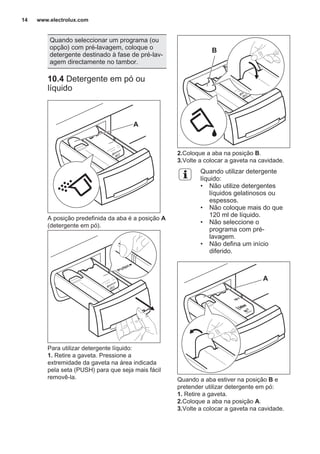 Quando seleccionar um programa (ou
opção) com pré-lavagem, coloque o
detergente destinado à fase de pré-lav‐
agem directamente no tambor.
10.4 Detergente em pó ou
líquido
A
A posição predefinida da aba é a posição A
(detergente em pó).
Para utilizar detergente líquido:
1. Retire a gaveta. Pressione a
extremidade da gaveta na área indicada
pela seta (PUSH) para que seja mais fácil
removê-la.
B
2.Coloque a aba na posição B.
3.Volte a colocar a gaveta na cavidade.
Quando utilizar detergente
líquido:
• Não utilize detergentes
líquidos gelatinosos ou
espessos.
• Não coloque mais do que
120 ml de líquido.
• Não seleccione o
programa com pré-
lavagem.
• Não defina um início
diferido.
A
Quando a aba estiver na posição B e
pretender utilizar detergente em pó:
1. Retire a gaveta.
2.Coloque a aba na posição A.
3.Volte a colocar a gaveta na cavidade.
www.electrolux.com14
 