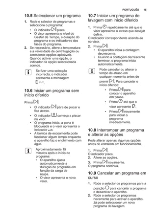 10.5 Seleccionar um programa
1. Rode o selector de programas e
seleccione o programa:
• O indicador pisca.
• O visor apresenta o nível do
Gestor de Tempo, a duração do
programa e os indicadores das
fases do programa.
2. Se necessário, altere a temperatura
e a velocidade de centrifugação ou
acrescente opções aplicáveis.
Quando activar uma opção, o
indicador da opção seleccionada
acende.
Se fizer uma selecção
incorrecta, o indicador
apresenta a mensagem
.
10.6 Iniciar um programa sem
início diferido
Prima .
• O indicador pára de piscar e
fica aceso.
• O indicador começa a piscar
no visor.
• O programa inicia, a porta é
bloqueada e o visor apresenta o
indicador .
• A bomba de escoamento pode
funcionar algum tempo enquanto
o aparelho faz o enchimento com
água.
Aproximadamente 15
minutos após o início do
programa:
• O aparelho ajusta
automaticamente a
duração do programa em
função da carga de
roupa.
• O visor apresenta o novo
valor.
10.7 Iniciar um programa de
lavagem com início diferido
1. Prima repetidamente até que o
visor apresente o atraso que desejar
definir.
O indicador correspondente acende-se
no visor.
2. Prima :
• O aparelho inicia a contagem
decrescente.
• Quando a contagem decrescente
terminar, o programa inicia
automaticamente.
Pode cancelar ou alterar o
tempo de atraso em
qualquer momento antes de
premir . Para cancelar o
início diferido:
• Prima para
colocar o aparelho
em pausa.
• Prima até que o
visor apresente '.
• Prima novamente
para iniciar o
programa
imediatamente.
10.8 Interromper um programa
e alterar as opções
Pode alterar apenas algumas opções
antes de entrarem em funcionamento.
1. Prima .
O indicador pisca.
2. Altere as opções.
3. Prima novamente.
O programa continua.
10.9 Cancelar um programa em
curso
1. Rode o selector de programas para a
posição para cancelar o programa
e desactivar o aparelho.
2. Rode o selector de programas
novamente para activar o aparelho.
Já pode seleccionar um novo
programa de lavagem.
PORTUGUÊS 15
 