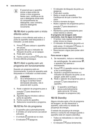 É possível que o aparelho
escoe a água antes de
iniciar o novo programa.
Neste caso, certifique-se de
que o detergente ainda está
no compartimento do
detergente; caso contrário,
adicione detergente
novamente.
10.10 Abrir a porta com o início
diferido activo
Quando o início diferido está activo, a
porta do aparelho está bloqueada e o
indicador está aceso.
1. Prima para colocar o aparelho
em pausa.
2. Aguarde até que o indicador de
bloqueio da porta se apague.
3. Pode abrir a porta.
4. Feche a porta e prima outra vez.
O início diferido prossegue.
10.11 Abrir a porta com um
programa em funcionamento
Quando um programa está em
funcionamento, a porta do aparelho está
bloqueada e o indicador está aceso.
CUIDADO!
Se a temperatura e o nível
da água no tambor forem
demasiado elevados, não é
possível abrir a porta.
1. Rode o selector de programa para a
posição para desactivar o
aparelho.
2. Aguarde alguns minutos e abra a
porta do aparelho.
3. Feche a porta do aparelho.
4. Seleccione novamente o programa.
10.12 No fim do programa
• O aparelho pára automaticamente.
• É emitido um sinal sonoro (se estiver
activado).
• O símbolo acende-se no visor.
• O indicador apaga-se.
• O indicador de bloqueio da porta
apaga-se.
• Pode abrir a porta.
• Retire a roupa do aparelho.
Certifique-se de que o tambor fica
vazio.
• Feche a torneira da água.
• Rode o selector de programas para a
posição para desactivar o
aparelho.
• Mantenha a porta entreaberta para
evitar bolores e odores.
O programa de lavagem está
concluído, mas há água no tambor:
• O tambor roda regularmente para
evitar vincos na roupa.
• O indicador de bloqueio da porta
está aceso. O indicador pisca. A
porta permanece bloqueada.
• Deve escoar a água para poder abrir
a porta.
Para escoar a água:
1. Se necessário, reduza a velocidade
de centrifugação. Se seleccionar ,
o aparelho faz apenas o
escoamento.
2. Prima . O aparelho escoa a água
e faz a centrifugação.
3. Quando o programa terminar e o
indicador de bloqueio da porta se
apagar, pode abrir a porta.
4. Rode o selector de programas para a
posição para desactivar o
aparelho.
O aparelho centrifuga e
escoa automaticamente
após cerca de 18 horas
(excepto no programa Lãs).
10.13 Standby
Alguns minutos após o fim do programa
de lavagem, se não desactivar o
aparelho, este entra no estado de
poupança de energia.
O estado de poupança de energia
diminui o consumo de energia quando o
aparelho está em espera (standby).
• Todos os indicadores e o visor são
apagados.
• O indicador pisca lentamente.
www.electrolux.com16
 