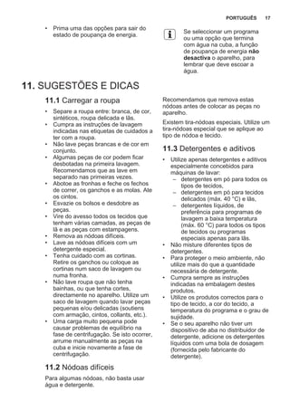 • Prima uma das opções para sair do
estado de poupança de energia.
Se seleccionar um programa
ou uma opção que termina
com água na cuba, a função
de poupança de energia não
desactiva o aparelho, para
lembrar que deve escoar a
água.
11. SUGESTÕES E DICAS
11.1 Carregar a roupa
• Separe a roupa entre: branca, de cor,
sintéticos, roupa delicada e lãs.
• Cumpra as instruções de lavagem
indicadas nas etiquetas de cuidados a
ter com a roupa.
• Não lave peças brancas e de cor em
conjunto.
• Algumas peças de cor podem ficar
desbotadas na primeira lavagem.
Recomendamos que as lave em
separado nas primeiras vezes.
• Abotoe as fronhas e feche os fechos
de correr, os ganchos e as molas. Ate
os cintos.
• Esvazie os bolsos e desdobre as
peças.
• Vire do avesso todos os tecidos que
tenham várias camadas, as peças de
lã e as peças com estampagens.
• Remova as nódoas difíceis.
• Lave as nódoas difíceis com um
detergente especial.
• Tenha cuidado com as cortinas.
Retire os ganchos ou coloque as
cortinas num saco de lavagem ou
numa fronha.
• Não lave roupa que não tenha
bainhas, ou que tenha cortes,
directamente no aparelho. Utilize um
saco de lavagem quando lavar peças
pequenas e/ou delicadas (soutiens
com armação, cintos, collants, etc.).
• Uma carga muito pequena pode
causar problemas de equilíbrio na
fase de centrifugação. Se isto ocorrer,
arrume manualmente as peças na
cuba e inicie novamente a fase de
centrifugação.
11.2 Nódoas difíceis
Para algumas nódoas, não basta usar
água e detergente.
Recomendamos que remova estas
nódoas antes de colocar as peças no
aparelho.
Existem tira-nódoas especiais. Utilize um
tira-nódoas especial que se aplique ao
tipo de nódoa e tecido.
11.3 Detergentes e aditivos
• Utilize apenas detergentes e aditivos
especialmente concebidos para
máquinas de lavar:
– detergentes em pó para todos os
tipos de tecidos,
– detergentes em pó para tecidos
delicados (máx. 40 °C) e lãs,
– detergentes líquidos, de
preferência para programas de
lavagem a baixa temperatura
(máx. 60 °C) para todos os tipos
de tecidos ou programas
especiais apenas para lãs.
• Não misture diferentes tipos de
detergentes.
• Para proteger o meio ambiente, não
utilize mais do que a quantidade
necessária de detergente.
• Cumpra sempre as instruções
indicadas na embalagem destes
produtos.
• Utilize os produtos correctos para o
tipo de tecido, a cor do tecido, a
temperatura do programa e o grau de
sujidade.
• Se o seu aparelho não tiver um
dispositivo de aba no distribuidor de
detergente, adicione os detergentes
líquidos com uma bola de dosagem
(fornecida pelo fabricante do
detergente).
PORTUGUÊS 17
 