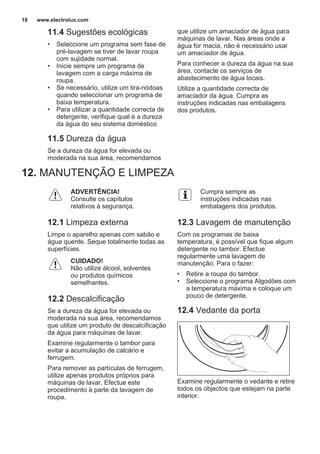 11.4 Sugestões ecológicas
• Seleccione um programa sem fase de
pré-lavagem se tiver de lavar roupa
com sujidade normal.
• Inicie sempre um programa de
lavagem com a carga máxima de
roupa.
• Se necessário, utilize um tira-nódoas
quando seleccionar um programa de
baixa temperatura.
• Para utilizar a quantidade correcta de
detergente, verifique qual é a dureza
da água do seu sistema doméstico
11.5 Dureza da água
Se a dureza da água for elevada ou
moderada na sua área, recomendamos
que utilize um amaciador de água para
máquinas de lavar. Nas áreas onde a
água for macia, não é necessário usar
um amaciador de água.
Para conhecer a dureza da água na sua
área, contacte os serviços de
abastecimento de água locais.
Utilize a quantidade correcta de
amaciador da água. Cumpra as
instruções indicadas nas embalagens
dos produtos.
12. MANUTENÇÃO E LIMPEZA
ADVERTÊNCIA!
Consulte os capítulos
relativos à segurança.
12.1 Limpeza externa
Limpe o aparelho apenas com sabão e
água quente. Seque totalmente todas as
superfícies.
CUIDADO!
Não utilize álcool, solventes
ou produtos químicos
semelhantes.
12.2 Descalcificação
Se a dureza da água for elevada ou
moderada na sua área, recomendamos
que utilize um produto de descalcificação
da água para máquinas de lavar.
Examine regularmente o tambor para
evitar a acumulação de calcário e
ferrugem.
Para remover as partículas de ferrugem,
utilize apenas produtos próprios para
máquinas de lavar. Efectue este
procedimento à parte da lavagem de
roupa.
Cumpra sempre as
instruções indicadas nas
embalagens dos produtos.
12.3 Lavagem de manutenção
Com os programas de baixa
temperatura, é possível que fique algum
detergente no tambor. Efectue
regularmente uma lavagem de
manutenção. Para o fazer:
• Retire a roupa do tambor.
• Seleccione o programa Algodões com
a temperatura máxima e coloque um
pouco de detergente.
12.4 Vedante da porta
Examine regularmente o vedante e retire
todos os objectos que estejam na parte
interior.
www.electrolux.com18
 