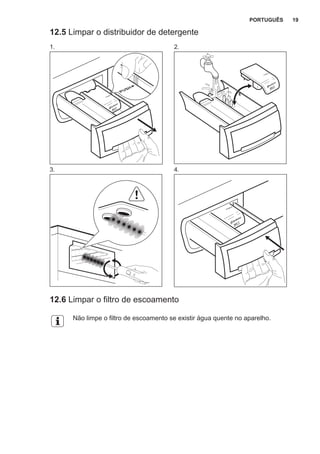 12.5 Limpar o distribuidor de detergente
1. 2.
3. 4.
12.6 Limpar o filtro de escoamento
Não limpe o filtro de escoamento se existir água quente no aparelho.
PORTUGUÊS 19
 